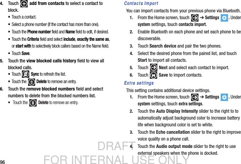 DRAFT FOR INTERNAL USE ONLY964. Touch  add from contacts to select a contact to block.•Touch a contact.•Select a phone number (if the contact has more than one).•Touch the Phone number field and Name field to edit, if desired.•Touch the Criteria field and select include, exactly the same as, or start with to selectively block callers based on the Name field.•Tou ch Save.5. Touch the view blocked calls history field to view all blocked calls. •Tou ch  Sync to refresh the list.•Touch the   Delete to remove an entry.6. Touch the remove blocked numbers field and select numbers to delete from the blocked numbers list. • Touch the   Delete to remove an entry.Contacts ImportYou can import contacts from your previous phone via Bluetooth.1. From the Home screen, touch   ➔ Settings . Under system settings, touch contacts import.2. Enable Bluetooth on each phone and set each phone to be discoverable.3. Touch Search device and pair the two phones.4. Select the desired phone from the paired list, and touch Start to import all contacts.5. Touch  Next and select each contact to import.6. Touch  Save to import contacts.Extra settingsThis setting contains additional device settings.1. From the Home screen, touch   ➔ Settings . Under system settings, touch extra settings.2. Touch the Auto Display Intensity slider to the right to to automatically adjust background color to increase battery life when background color is set to white. 3. Touch the Echo cancellation slider to the right to improve voice quality on a phone call.4. Touch the Audio output mode slider to the right to use external speakers when the phone is docked.