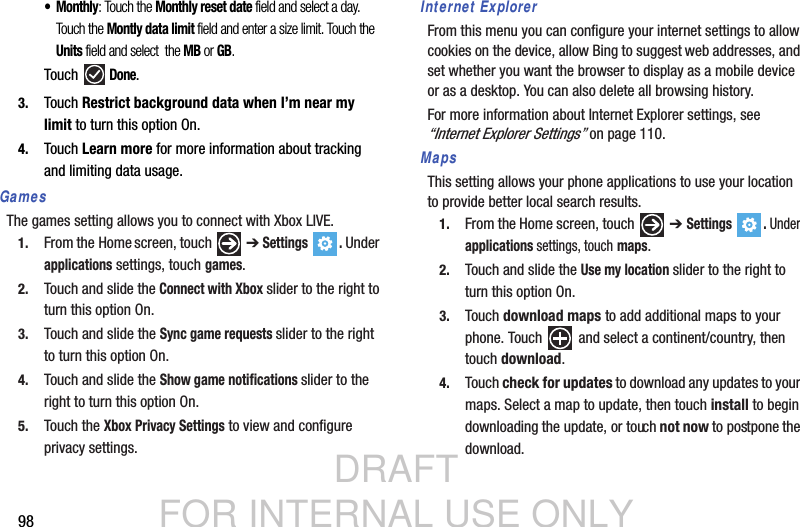 DRAFT FOR INTERNAL USE ONLY98•Monthly: Touch the Monthly reset date field and select a day. Touch the Montly data limit field and enter a size limit. Touch the Units field and select  the MB or GB. Touch  Done.3. Touch Restrict background data when I’m near my limit to turn this option On.4. Touch Learn more for more information about tracking and limiting data usage.GamesThe games setting allows you to connect with Xbox LIVE.1. From the Home screen, touch   ➔ Settings . Under applications settings, touch games.2. Touch and slide the Connect with Xbox slider to the right to turn this option On.3. Touch and slide the Sync game requests slider to the right to turn this option On.4. Touch and slide the Show game notifications slider to the right to turn this option On.5. Touch the Xbox Privacy Settings to view and configure privacy settings.Internet ExplorerFrom this menu you can configure your internet settings to allow cookies on the device, allow Bing to suggest web addresses, and set whether you want the browser to display as a mobile device or as a desktop. You can also delete all browsing history.For more information about Internet Explorer settings, see “Internet Explorer Settings” on page 110. MapsThis setting allows your phone applications to use your location to provide better local search results.1. From the Home screen, touch   ➔ Settings . Under applications settings, touch maps.2. Touch and slide the Use my location slider to the right to turn this option On.3. Touch download maps to add additional maps to your phone. Touch  and select a continent/country, then touch download.4. Touch check for updates to download any updates to your maps. Select a map to update, then touch install to begin downloading the update, or touch not now to postpone the download. 