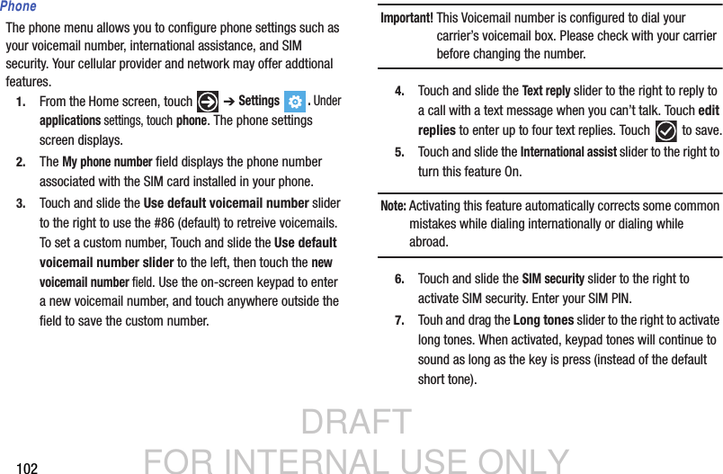 DRAFT FOR INTERNAL USE ONLY102PhoneThe phone menu allows you to configure phone settings such as your voicemail number, international assistance, and SIM security. Your cellular provider and network may offer addtional  features.1. From the Home screen, touch   ➔ Settings . Under applications settings, touch phone. The phone settings screen displays. 2. The My phone number field displays the phone number associated with the SIM card installed in your phone.3. Touch and slide the Use default voicemail number slider to the right to use the #86 (default) to retreive voicemails. To set a custom number, Touch and slide the Use default voicemail number slider to the left, then touch the new voicemail number field. Use the on-screen keypad to enter a new voicemail number, and touch anywhere outside the field to save the custom number.Important! This Voicemail number is configured to dial your carrier’s voicemail box. Please check with your carrier before changing the number.4. Touch and slide the Text reply slider to the right to reply to a call with a text message when you can’t talk. Touch edit replies to enter up to four text replies. Touch   to save.5. Touch and slide the International assist slider to the right to turn this feature On.Note: Activating this feature automatically corrects some common mistakes while dialing internationally or dialing while abroad.6. Touch and slide the SIM security slider to the right to activate SIM security. Enter your SIM PIN.7. Touh and drag the Long tones slider to the right to activate long tones. When activated, keypad tones will continue to sound as long as the key is press (instead of the default short tone).     