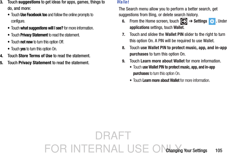 DRAFT FOR INTERNAL USE ONLYChanging Your Settings       1053. Touch suggestions to get ideas for apps, games, things to do, and more:•Touch Use Facebook too and follow the online prompts to configure.•Touch what suggestions will I see? for more information.•Touch Privacy Statement to read the statement.•Touch not now to turn this option Off.•Touch yes to turn this option On.4. Touch Store Terms of Use to read the statement.5. Touch Privacy Statement to read the statement.WalletThe Search menu allow you to perform a better search, get suggestions from Bing, or delete search history.6. From the Home screen, touch   ➔ Settings . Under applications settings, touch Wallet.7. Touch and slidee the Wallet PIN slider to the right to turn this option On. A PIN will be required to use Wallet.8. Touch use Wallet PIN to protect music, app, and in-app purchases to turn this option On.9. Touch Learn more about Wallet for more information.•Touc h use Wallet PIN to protect music, app, and in-app purchases to turn this option On.•Touc h Learn more about Wallet for more information.