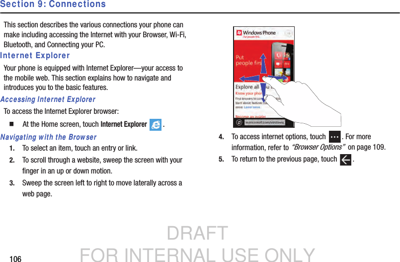 DRAFT FOR INTERNAL USE ONLY106Section 9: ConnectionsThis section describes the various connections your phone can make including accessing the Internet with your Browser, Wi-Fi, Bluetooth, and Connecting your PC.Internet ExplorerYour phone is equipped with Internet Explorer—your access to the mobile web. This section explains how to navigate and introduces you to the basic features.Accessing Internet ExplorerTo access the Internet Explorer browser:  At the Home screen, touch Internet Explorer . Navigating with the Browser1. To select an item, touch an entry or link.2. To scroll through a website, sweep the screen with your finger in an up or down motion.3. Sweep the screen left to right to move laterally across a web page.4. To access internet options, touch  . For more information, refer to “Browser Options”  on page 109.5. To return to the previous page, touch  .