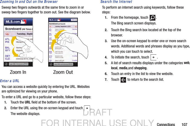 DRAFT FOR INTERNAL USE ONLYConnections       107Zooming In and Out on the BrowserSweep two fingers outwards at the same time to zoom in or sweep two fingers together to zoom out. See the diagram below.Enter a URLYou can access a website quickly by entering the URL. Websites are optimized for viewing on your phone.To enter a URL and go to a particular website, follow these steps:1. Touch the URL field at the bottom of the screen.2. Enter the URL using the on-screen keypad and touch  .The website displays.Search the InternetTo perform an internet search using keywords, follow these steps:1. From the homepage, touch  .The Bing search screen displays.2. Touch the Bing search box located at the top of the browser.3. Use the on-screen keypad to enter one or more search words. Additional words and phrases display as you type, which you can touch to select.4. To initiate the search, touch  .5. A list of search results displays under the categories web, local, media,and shopping. 6. Touch an entry in the list to view the website.7. Touch   to return to the search list.Zoom In Zoom Out