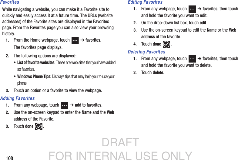 DRAFT FOR INTERNAL USE ONLY108FavoritesWhile navigating a website, you can make it a Favorite site to quickly and easily access it at a future time. The URLs (website addresses) of the Favorite sites are displayed in the Favorites page. From the Favorites page you can also view your browsing history.1. From the Home webpage, touch   ➔ favorites.The favorites page displays.2. The following options are displayed:• List of favorite websites: These are web sites that you have added as favorites.• Windows Phone Tips: Displays tips that may help you to use your phone.3. Touch an option or a favorite to view the webpage.Adding Favorites1. From any webpage, touch   ➔ add to favorites.2. Use the on-screen keypad to enter the Name and the Web address of the Favorite.3. Touch done .Editing Favorites1. From any webpage, touch   ➔ favorites, then touch and hold the favorite you want to edit.2. On the drop-down list box, touch edit.3. Use the on-screen keypad to edit the Name or the Web address of the favorite.4. Touch done .Deleting Favorites1. From any webpage, touch   ➔ favorites, then touch and hold the favorite you want to delete.2. Touch delete.
