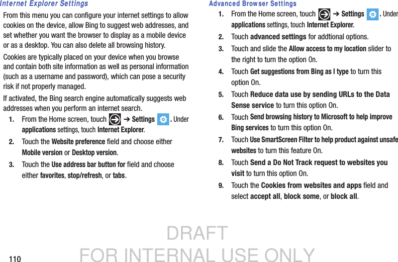 DRAFT FOR INTERNAL USE ONLY110Internet Explorer SettingsFrom this menu you can configure your internet settings to allow cookies on the device, allow Bing to suggest web addresses, and set whether you want the browser to display as a mobile device or as a desktop. You can also delete all browsing history.Cookies are typically placed on your device when you browse and contain both site information as well as personal information (such as a username and password), which can pose a security risk if not properly managed.If activated, the Bing search engine automatically suggests web addresses when you perform an internet search.1. From the Home screen, touch   ➔ Settings . Under applications settings, touch Internet Explorer.2. Touch the Website preference field and choose either Mobile version or Desktop version.3. Touch the Use address bar button for field and choose either favorites, stop/refresh, or tabs.Advanced Browser Settings1. From the Home screen, touch   ➔ Settings . Under applications settings, touch Internet Explorer.2. Touch advanced settings for addtional options.3. Touch and slide the Allow access to my location slider to the right to turn the option On.4. Touch Get suggestions from Bing as I type to turn this option On.5. Touch Reduce data use by sending URLs to the Data Sense service to turn this option On.6. Touch Send browsing history to Microsoft to help improve Bing services to turn this option On.7. Touch Use SmartScreen Filter to help product against unsafe websites to turn this feature On.8. Touch Send a Do Not Track request to websites you visit to turn this option On.9. Touch the Cookies from websites and apps field and select accept all, block some, or block all.