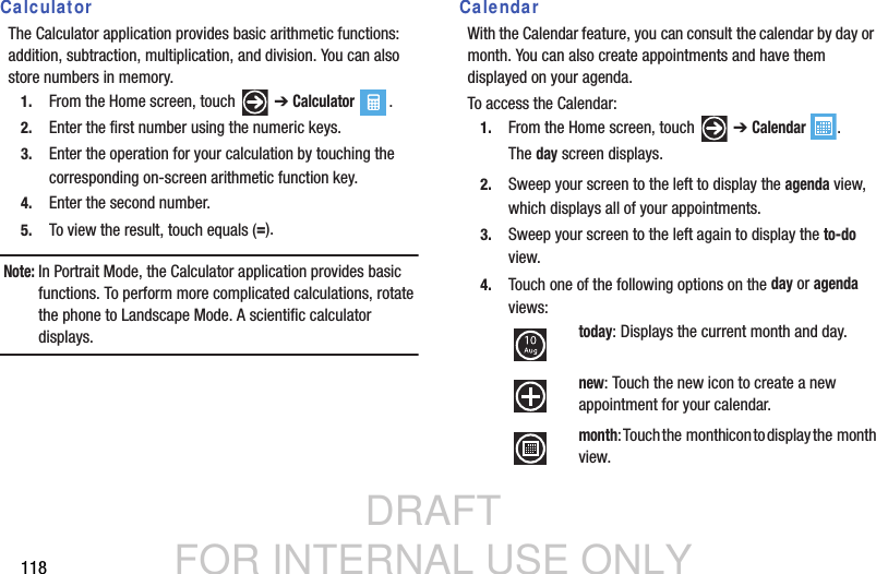 DRAFT FOR INTERNAL USE ONLY118CalculatorThe Calculator application provides basic arithmetic functions: addition, subtraction, multiplication, and division. You can also store numbers in memory.1. From the Home screen, touch   ➔ Calculator .2. Enter the first number using the numeric keys.3. Enter the operation for your calculation by touching the corresponding on-screen arithmetic function key.4. Enter the second number.5. To view the result, touch equals (=).Note: In Portrait Mode, the Calculator application provides basic functions. To perform more complicated calculations, rotate the phone to Landscape Mode. A scientific calculator displays.CalendarWith the Calendar feature, you can consult the calendar by day or month. You can also create appointments and have them displayed on your agenda.To access the Calendar:1. From the Home screen, touch   ➔ Calendar .The day screen displays.2. Sweep your screen to the left to display the agenda view, which displays all of your appointments.3. Sweep your screen to the left again to display the to-do view.4. Touch one of the following options on the day or agenda views:today: Displays the current month and day. new: Touch the new icon to create a new appointment for your calendar.month: Touch the  month icon to display the  month  view.