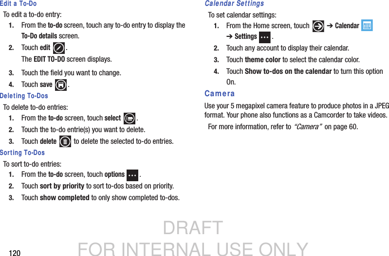 DRAFT FOR INTERNAL USE ONLY120Edit a To-DoTo edit a to-do entry:1. From the to-do screen, touch any to-do entry to display the To-Do details screen.2. Touch edit .The EDIT TO-DO screen displays.3. Touch the field you want to change.4. Touch save .Deleting To-DosTo delete to-do entries:1. From the to-do screen, touch select .2. Touch the to-do entrie(s) you want to delete.3. Touch delete   to delete the selected to-do entries.Sorting To-DosTo sort to-do entries:1. From the to-do screen, touch options .2. Touch sort by priority to sort to-dos based on priority.3. Touch show completed to only show completed to-dos.Calendar SettingsTo set calendar settings:1. From the Home screen, touch   ➔ Calendar  ➔Settings .2. Touch any account to display their calendar.3. Touch theme color to select the calendar color.4. Touch Show to-dos on the calendar to turn this option On.CameraUse your 5 megapixel camera feature to produce photos in a JPEG format. Your phone also functions as a Camcorder to take videos.For more information, refer to “Camera”  on page 60.