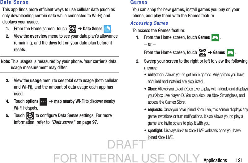 DRAFT FOR INTERNAL USE ONLYApplications       121Data SenseThis app finds more efficient ways to use cellular data (such as only downloading certain data while connected to Wi-Fi) and displays your usage. 1. From the Home screen, touch   ➔ Data Sense .2. View the overview menu to see your data plan’s allowance remaining, and the days left on your data plan before it resets.Note: This usages is measured by your phone. Your carrier’s data usage measurement may differ. 3. View the usage menu to see total data usage (both cellular and Wi-Fi), and the amount of data usage each app has used.4. Touch options  ➔ map nearby Wi-Fi to discover nearby Wi-Fi hotspots.5. Touch   to configure Data Sense settings. For more information, refer to “Data sense”  on page 97.GamesYou can shop for new games, install games you buy on your phone, and play them with the Games feature.Accessing GamesTo access the Games feature:1. From the Home screen, touch Games .– or –From the Home screen, touch   ➔ Games .2. Sweep your screen to the right or left to view the following menus:• collection: Allows you to get more games. Any games you have acquired and installed are also listed.•Xbox: Allows you to Join Xbox Live to play with friends and displays your Xbox Live player ID. You can also use Xbox Smartglass, and access the Games Store.•requests: Once you have joined Xbox Live, this screen displays any game invitations or turn notifications. It also allows you to play a game and invite others to play it with you.• spotlight: Displays links to Xbox LIVE websites once you have joined Xbox LIVE.