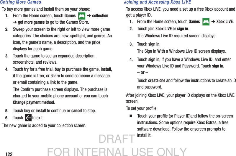 DRAFT FOR INTERNAL USE ONLY122Getting More GamesTo buy more games and install them on your phone:1. From the Home screen, touch Games   ➔ collection ➔get more games to go to the Games Store.2. Sweep your screen to the right or left to view more game categories. The choices are: new, spotlight, and genres. An icon, the game’s name, a description, and the price displays for each game.3. Touch the game to see an expanded description, screenshots, and reviews.4. Touch try for a free trial, buy to purchase the game, install, if the game is free, or share to send someone a message or email containing a link to the game.The Confirm purchase screen displays. The purchase is charged to your mobile phone account or you can touch Change payment method.5. Touch buy or install to continue or cancel to stop.6. Touch to exit.The new game is added to your collection screen.Joining and Accessing Xbox LIVETo access Xbox LIVE, you need a set up a free Xbox account and get a player ID.1. From the Home screen, touch Games   ➔ Xbox LIVE.2. Touch join Xbox LIVE or sign in.The Windows Live ID required screen displays.3. Touch sign in.The Sign In With a Windows Live ID screen displays.4. Touch sign in, if you have a Windows Live ID, and enter your Windows Live ID and Password. Touch sign in.– or –Touch create one and follow the instructions to create an ID and password.After joining Xbox LIVE, your player ID displays on the Xbox LIVE screen.To set your profile:  Touch your profile (or Player ID)and follow the on-screen instructions. Some options require Xbox Extras, a free software download. Follow the onscreen prompts to install it.