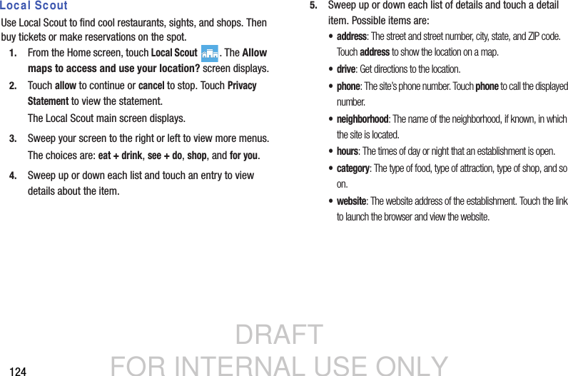 DRAFT FOR INTERNAL USE ONLY124 Local ScoutUse Local Scout to find cool restaurants, sights, and shops. Then buy tickets or make reservations on the spot.1. From the Home screen, touch Local Scout . The Allow maps to access and use your location? screen displays.2. Touch allow to continue or cancel to stop. Touch Privacy Statement to view the statement.The Local Scout main screen displays.3. Sweep your screen to the right or left to view more menus.The choices are: eat + drink, see + do, shop, and for you.4. Sweep up or down each list and touch an entry to view details about the item.5. Sweep up or down each list of details and touch a detail item. Possible items are:• address: The street and street number, city, state, and ZIP code. Tou ch address to show the location on a map.•drive: Get directions to the location.• phone: The site’s phone number. Touch phone to call the displayed number.• neighborhood: The name of the neighborhood, if known, in which the site is located. •hours: The times of day or night that an establishment is open. •category: The type of food, type of attraction, type of shop, and so on.•website: The website address of the establishment. Touch the link to launch the browser and view the website.