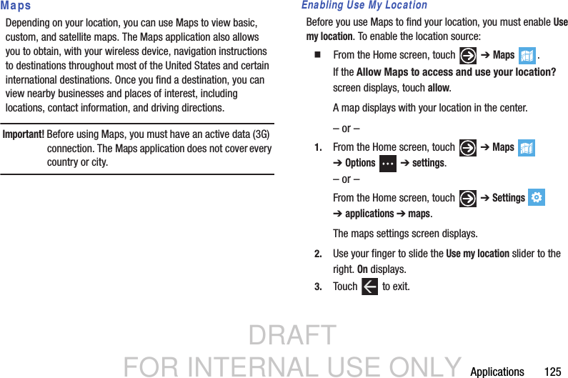 DRAFT FOR INTERNAL USE ONLYApplications       125MapsDepending on your location, you can use Maps to view basic, custom, and satellite maps. The Maps application also allows you to obtain, with your wireless device, navigation instructions to destinations throughout most of the United States and certain international destinations. Once you find a destination, you can view nearby businesses and places of interest, including locations, contact information, and driving directions.Important! Before using Maps, you must have an active data (3G) connection. The Maps application does not cover every country or city.Enabling Use My LocationBefore you use Maps to find your location, you must enable Use my location. To enable the location source:  From the Home screen, touch   ➔ Maps .If the Allow Maps to access and use your location? screen displays, touch allow.A map displays with your location in the center.– or –1. From the Home screen, touch   ➔ Maps  ➔Options  ➔ settings.– or –From the Home screen, touch   ➔ Settings  ➔applications ➔ maps.The maps settings screen displays.2. Use your finger to slide the Use my location slider to the right. On displays.3. Touch   to exit.