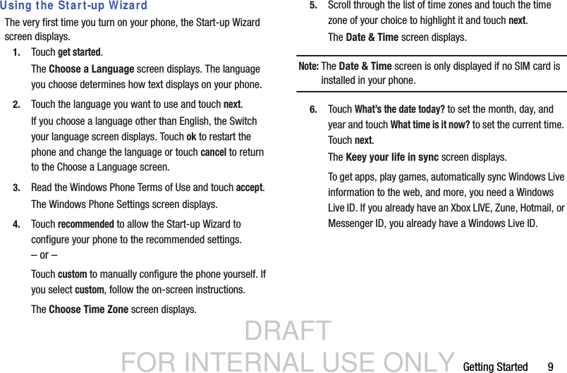 DRAFT FOR INTERNAL USE ONLYGetting Started       9Using the Start-up WizardThe very first time you turn on your phone, the Start-up Wizard screen displays.1. Touch get started.The Choose a Language screen displays. The language you choose determines how text displays on your phone.2. Touch the language you want to use and touch next.If you choose a language other than English, the Switch your language screen displays. Touch ok to restart the phone and change the language or touch cancel to return to the Choose a Language screen.3. Read the Windows Phone Terms of Use and touch accept.The Windows Phone Settings screen displays.4. Touch recommended to allow the Start-up Wizard to configure your phone to the recommended settings.– or –Touch custom to manually configure the phone yourself. If you select custom, follow the on-screen instructions.The Choose Time Zone screen displays.5. Scroll through the list of time zones and touch the time zone of your choice to highlight it and touch next.The Date &amp; Time screen displays.Note: The Date &amp; Time screen is only displayed if no SIM card is installed in your phone.6. Touch What’s the date today? to set the month, day, and year and touch What time is it now? to set the current time. Touch next.The Keey your life in sync screen displays.To get apps, play games, automatically sync Windows Live information to the web, and more, you need a Windows Live ID. If you already have an Xbox LIVE, Zune, Hotmail, or Messenger ID, you already have a Windows Live ID.
