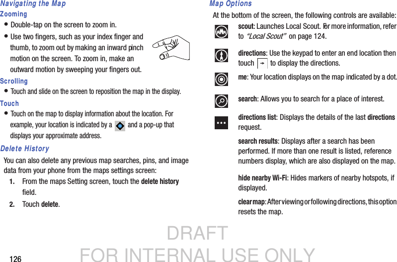 DRAFT FOR INTERNAL USE ONLY126Navigating the MapZooming• Double-tap on the screen to zoom in.• Use two fingers, such as your index finger and thumb, to zoom out by making an inward pinch motion on the screen. To zoom in, make an outward motion by sweeping your fingers out.Scrolling• Touch and slide on the screen to reposition the map in the display.Touch• Touch on the map to display information about the location. For example, your location is indicated by a   and a pop-up that displays your approximate address.Delete HistoryYou can also delete any previous map searches, pins, and image data from your phone from the maps settings screen:1. From the maps Setting screen, touch the delete history field.2. Touch delete.Map OptionsAt the bottom of the screen, the following controls are available:scout: Launches Local Scout. For more information, refer to “Local Scout”  on page 124.directions: Use the keypad to enter an end location then touch   to display the directions.me: Your location displays on the map indicated by a dot.search: Allows you to search for a place of interest.directions list: Displays the details of the last directions request.search results: Displays after a search has been performed. If more than one result is listed, reference numbers display, which are also displayed on the map.hide nearby Wi-Fi: Hides markers of nearby hotspots, if displayed.clear map: After viewing or following directions, this option  resets the map.