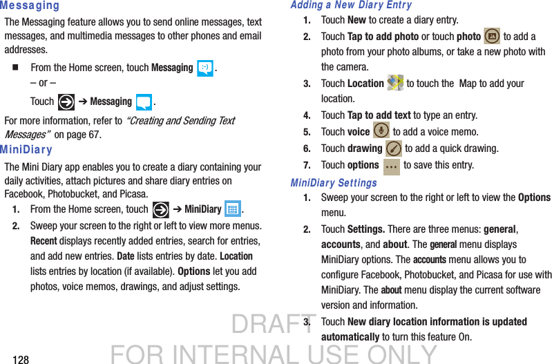 DRAFT FOR INTERNAL USE ONLY128MessagingThe Messaging feature allows you to send online messages, text messages, and multimedia messages to other phones and email addresses.   From the Home screen, touch Messaging .– or –Touch  ➔ Messaging .For more information, refer to “Creating and Sending Text Messages”  on page 67.MiniDiaryThe Mini Diary app enables you to create a diary containing your daily activities, attach pictures and share diary entries on Facebook, Photobucket, and Picasa.1. From the Home screen, touch   ➔ MiniDiary .2. Sweep your screen to the right or left to view more menus. Recent displays recently added entries, search for entries, and add new entries. Date lists entries by date. Location lists entries by location (if available). Options let you add photos, voice memos, drawings, and adjust settings.Adding a New Diary Entry1. Touch New to create a diary entry.2. Touch Tap to add photo or touch photo  to add a photo from your photo albums, or take a new photo with the camera.3. Touch Location  to touch the  Map to add your location.4. Touch Tap to add text to type an entry.5. Touch voice  to add a voice memo.6. Touch drawing  to add a quick drawing.7. Touch options   to save this entry.MiniDiary Settings1. Sweep your screen to the right or left to view the Options menu.2. Touch Settings. There are three menus: general, accounts, and about. The general menu displays MiniDiary options. The accounts menu allows you to configure Facebook, Photobucket, and Picasa for use with MiniDiary. The about menu display the current software version and information.  3. Touch New diary location information is updated automatically to turn this feature On.