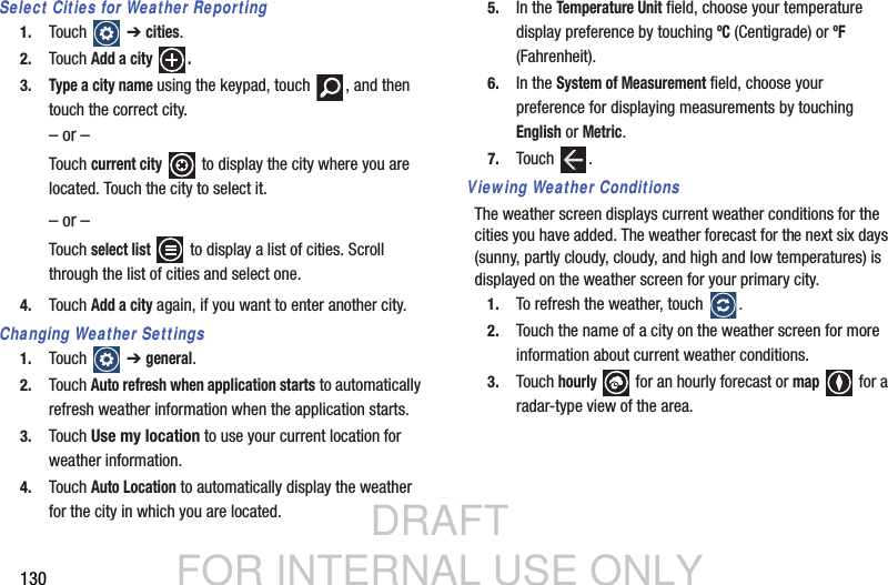 DRAFT FOR INTERNAL USE ONLY130Select Cities for Weather Reporting1. Touch   ➔ cities.2. Touch Add a city  .3.Type a city name using the keypad, touch  , and then touch the correct city.– or –Touch current city   to display the city where you are located. Touch the city to select it.– or –Touch select list   to display a list of cities. Scroll through the list of cities and select one.4. Touch Add a city again, if you want to enter another city.Changing Weather Settings1. Touch   ➔ general.2. Touch Auto refresh when application starts to automatically refresh weather information when the application starts.3. Touch Use my location to use your current location for weather information.4. Touch Auto Location to automatically display the weather for the city in which you are located.5. In the Temperature Unit field, choose your temperature display preference by touching ºC (Centigrade) or ºF (Fahrenheit).6. In the System of Measurement field, choose your preference for displaying measurements by touching English or Metric.7. Touch .Viewing Weather ConditionsThe weather screen displays current weather conditions for the cities you have added. The weather forecast for the next six days (sunny, partly cloudy, cloudy, and high and low temperatures) is displayed on the weather screen for your primary city.1. To refresh the weather, touch  .2. Touch the name of a city on the weather screen for more information about current weather conditions.3. Touch hourly  for an hourly forecast or map   for a radar-type view of the area.