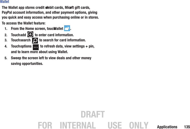 DRAFT FOR INTERNAL USE ONLYApplications       135WalletThe Wallet app stores credit or debit cards, Microft gift cards, PayPal account information, and other payment options, giving you quick and easy access when purchasing online or in stores.To access the Wallet feature:1. From the Home screen, touch Wallet .2. Touch add   to enter card information. 3. Touch search   to search for card information.4. Touch options   to refresh data, view settings + pin, and to learn more about using Wallet.5. Sweep the screen left to view deals and other money saving opportunities.