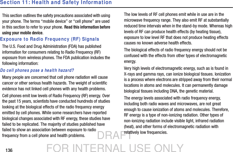 DRAFT FOR INTERNAL USE ONLY136Section 11: Health and Safety InformationThis section outlines the safety precautions associated with using your phone. The terms “mobile device” or “cell phone” are used in this section to refer to your phone. Read this information before using your mobile device.Exposure to Radio Frequency (RF) SignalsThe U.S. Food and Drug Administration (FDA) has published information for consumers relating to Radio Frequency (RF) exposure from wireless phones. The FDA publication includes the following information:Do cell phones pose a health hazard?Many people are concerned that cell phone radiation will cause cancer or other serious health hazards. The weight of scientific evidence has not linked cell phones with any health problems.Cell phones emit low levels of Radio Frequency (RF) energy. Over the past 15 years, scientists have conducted hundreds of studies looking at the biological effects of the radio frequency energy emitted by cell phones. While some researchers have reported biological changes associated with RF energy, these studies have failed to be replicated. The majority of studies published have failed to show an association between exposure to radio frequency from a cell phone and health problems.The low levels of RF cell phones emit while in use are in the microwave frequency range. They also emit RF at substantially reduced time intervals when in the stand-by mode. Whereas high levels of RF can produce health effects (by heating tissue), exposure to low level RF that does not produce heating effects causes no known adverse health effects.The biological effects of radio frequency energy should not be confused with the effects from other types of electromagnetic energy.Very high levels of electromagnetic energy, such as is found in X-rays and gamma rays, can ionize biological tissues. Ionization is a process where electrons are stripped away from their normal locations in atoms and molecules. It can permanently damage biological tissues including DNA, the genetic material.The energy levels associated with radio frequency energy, including both radio waves and microwaves, are not great enough to cause ionization of atoms and molecules. Therefore, RF energy is a type of non-ionizing radiation. Other types of non-ionizing radiation include visible light, infrared radiation (heat), and other forms of electromagnetic radiation with relatively low frequencies.