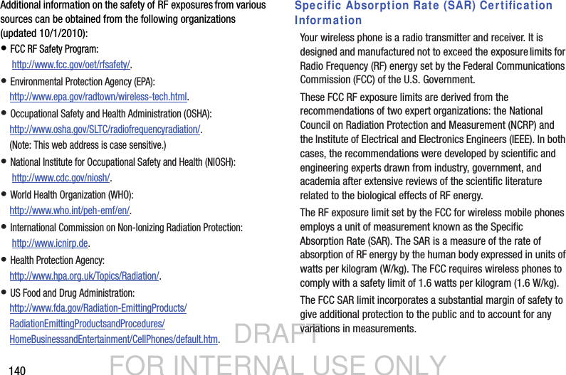 DRAFT FOR INTERNAL USE ONLY140Additional information on the safety of RF exposures from various sources can be obtained from the following organizations (updated 10/1/2010):• FCC RF Safety Program: http://www.fcc.gov/oet/rfsafety/.• Environmental Protection Agency (EPA):http://www.epa.gov/radtown/wireless-tech.html.• Occupational Safety and Health Administration (OSHA): http://www.osha.gov/SLTC/radiofrequencyradiation/. (Note: This web address is case sensitive.)• National Institute for Occupational Safety and Health (NIOSH): http://www.cdc.gov/niosh/.• World Health Organization (WHO): http://www.who.int/peh-emf/en/.• International Commission on Non-Ionizing Radiation Protection: http://www.icnirp.de.• Health Protection Agency: http://www.hpa.org.uk/Topics/Radiation/.• US Food and Drug Administration: http://www.fda.gov/Radiation-EmittingProducts/RadiationEmittingProductsandProcedures/HomeBusinessandEntertainment/CellPhones/default.htm.Specific Absorption Rate (SAR) Certification InformationYour wireless phone is a radio transmitter and receiver. It is designed and manufactured not to exceed the exposure limits for Radio Frequency (RF) energy set by the Federal Communications Commission (FCC) of the U.S. Government.These FCC RF exposure limits are derived from the recommendations of two expert organizations: the National Council on Radiation Protection and Measurement (NCRP) and the Institute of Electrical and Electronics Engineers (IEEE). In both cases, the recommendations were developed by scientific and engineering experts drawn from industry, government, and academia after extensive reviews of the scientific literature related to the biological effects of RF energy.The RF exposure limit set by the FCC for wireless mobile phones employs a unit of measurement known as the Specific Absorption Rate (SAR). The SAR is a measure of the rate of absorption of RF energy by the human body expressed in units of watts per kilogram (W/kg). The FCC requires wireless phones to comply with a safety limit of 1.6 watts per kilogram (1.6 W/kg).The FCC SAR limit incorporates a substantial margin of safety to give additional protection to the public and to account for any variations in measurements.