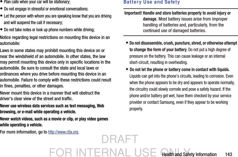 DRAFT FOR INTERNAL USE ONLYHealth and Safety Information       143• Plan calls when your car will be stationary;• Do not engage in stressful or emotional conversations;• Let the person with whom you are speaking know that you are driving and will suspend the call if necessary;• Do not take notes or look up phone numbers while driving;Notice regarding legal restrictions on mounting this device in an automobile:Laws in some states may prohibit mounting this device on or near the windshield of an automobile. In other states, the law may permit mounting this device only in specific locations in the automobile. Be sure to consult the state and local laws or ordinances where you drive before mounting this device in an automobile. Failure to comply with these restrictions could result in fines, penalties, or other damages.Never mount this device in a manner that will obstruct the driver&apos;s clear view of the street and traffic.Never use wireless data services such as text messaging, Web browsing, or e-mail while operating a vehicle.Never watch videos, such as a movie or clip, or play video games while operating a vehicle.For more information, go to http://www.ctia.org.Battery Use and SafetyImportant! Handle and store batteries properly to avoid injury or damage. Most battery issues arise from improper handling of batteries and, particularly, from the continued use of damaged batteries.• Do not disassemble, crush, puncture, shred, or otherwise attempt to change the form of your battery. Do not put a high degree of pressure on the battery. This can cause leakage or an internal short-circuit, resulting in overheating.• Do not let the phone or battery come in contact with liquids. Liquids can get into the phone&apos;s circuits, leading to corrosion. Even when the phone appears to be dry and appears to operate normally, the circuitry could slowly corrode and pose a safety hazard. If the phone and/or battery get wet, have them checked by your service provider or contact Samsung, even if they appear to be working properly.