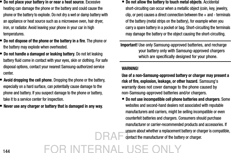 DRAFT FOR INTERNAL USE ONLY144• Do not place your battery in or near a heat source. Excessive heating can damage the phone or the battery and could cause the phone or the battery to explode. Do not dry a wet or damp battery with an appliance or heat source such as a microwave oven, hair dryer, iron, or radiator. Avoid leaving your phone in your car in high temperatures.• Do not dispose of the phone or the battery in a fire. The phone or the battery may explode when overheated.• Do not handle a damaged or leaking battery. Do not let leaking battery fluid come in contact with your eyes, skin or clothing. For safe disposal options, contact your nearest Samsung-authorized service center.• Avoid dropping the cell phone. Dropping the phone or the battery, especially on a hard surface, can potentially cause damage to the phone and battery. If you suspect damage to the phone or battery, take it to a service center for inspection.• Never use any charger or battery that is damaged in any way.• Do not allow the battery to touch metal objects. Accidental short-circuiting can occur when a metallic object (coin, key, jewelry, clip, or pen) causes a direct connection between the + and - terminals of the battery (metal strips on the battery), for example when you carry a spare battery in a pocket or bag. Short-circuiting the terminals may damage the battery or the object causing the short-circuiting.Important! Use only Samsung-approved batteries, and recharge your battery only with Samsung-approved chargers which are specifically designed for your phone.WARNING!Use of a non-Samsung-approved battery or charger may present a risk of fire, explosion, leakage, or other hazard. Samsung&apos;s warranty does not cover damage to the phone caused by non-Samsung-approved batteries and/or chargers.• Do not use incompatible cell phone batteries and chargers. Some websites and second-hand dealers not associated with reputable manufacturers and carriers, might be selling incompatible or even counterfeit batteries and chargers. Consumers should purchase manufacturer or carrier-recommended products and accessories. If unsure about whether a replacement battery or charger is compatible, contact the manufacturer of the battery or charger.