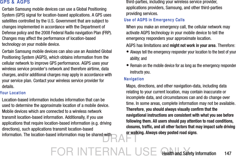 DRAFT FOR INTERNAL USE ONLYHealth and Safety Information       147GPS &amp; AGPSCertain Samsung mobile devices can use a Global Positioning System (GPS) signal for location-based applications. A GPS uses satellites controlled by the U.S. Government that are subject to changes implemented in accordance with the Department of Defense policy and the 2008 Federal Radio navigation Plan (FRP). Changes may affect the performance of location-based technology on your mobile device.Certain Samsung mobile devices can also use an Assisted Global Positioning System (AGPS), which obtains information from the cellular network to improve GPS performance. AGPS uses your wireless service provider&apos;s network and therefore airtime, data charges, and/or additional charges may apply in accordance with your service plan. Contact your wireless service provider for details.Your LocationLocation-based information includes information that can be used to determine the approximate location of a mobile device. Mobile devices which are connected to a wireless network transmit location-based information. Additionally, if you use applications that require location-based information (e.g. driving directions), such applications transmit location-based information. The location-based information may be shared with third-parties, including your wireless service provider, applications providers, Samsung, and other third-parties providing services.Use of AGPS in Emergency CallsWhen you make an emergency call, the cellular network may activate AGPS technology in your mobile device to tell the emergency responders your approximate location.AGPS has limitations and might not work in your area. Therefore:• Always tell the emergency responder your location to the best of your ability; and• Remain on the mobile device for as long as the emergency responder instructs you.NavigationMaps, directions, and other navigation-data, including data relating to your current location, may contain inaccurate or incomplete data, and circumstances can and do change over time. In some areas, complete information may not be available. Therefore, you should always visually confirm that the navigational instructions are consistent with what you see before following them. All users should pay attention to road conditions, closures, traffic, and all other factors that may impact safe driving or walking. Always obey posted road signs.