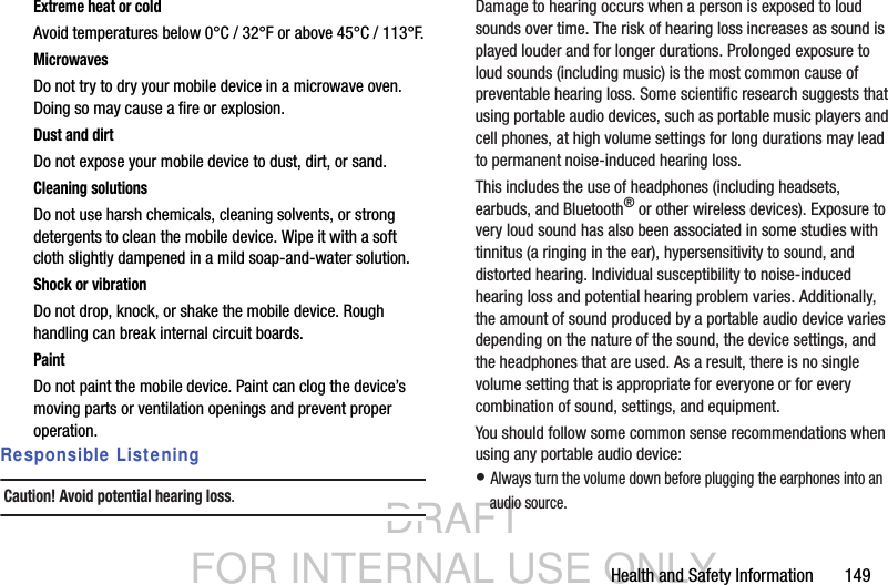 DRAFT FOR INTERNAL USE ONLYHealth and Safety Information       149Extreme heat or coldAvoid temperatures below 0°C / 32°F or above 45°C / 113°F.MicrowavesDo not try to dry your mobile device in a microwave oven. Doing so may cause a fire or explosion.Dust and dirtDo not expose your mobile device to dust, dirt, or sand.Cleaning solutionsDo not use harsh chemicals, cleaning solvents, or strong detergents to clean the mobile device. Wipe it with a soft cloth slightly dampened in a mild soap-and-water solution.Shock or vibrationDo not drop, knock, or shake the mobile device. Rough handling can break internal circuit boards.PaintDo not paint the mobile device. Paint can clog the device’s moving parts or ventilation openings and prevent proper operation.Responsible ListeningCaution! Avoid potential hearing loss.Damage to hearing occurs when a person is exposed to loud sounds over time. The risk of hearing loss increases as sound is played louder and for longer durations. Prolonged exposure to loud sounds (including music) is the most common cause of preventable hearing loss. Some scientific research suggests that using portable audio devices, such as portable music players and cell phones, at high volume settings for long durations may lead to permanent noise-induced hearing loss. This includes the use of headphones (including headsets, earbuds, and Bluetooth® or other wireless devices). Exposure to very loud sound has also been associated in some studies with tinnitus (a ringing in the ear), hypersensitivity to sound, and distorted hearing. Individual susceptibility to noise-induced hearing loss and potential hearing problem varies. Additionally, the amount of sound produced by a portable audio device varies depending on the nature of the sound, the device settings, and the headphones that are used. As a result, there is no single volume setting that is appropriate for everyone or for every combination of sound, settings, and equipment.You should follow some common sense recommendations when using any portable audio device:• Always turn the volume down before plugging the earphones into an audio source.