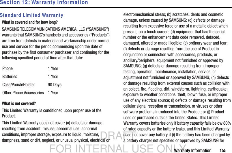 DRAFT FOR INTERNAL USE ONLYWarranty Information       155Section 12: Warranty InformationStandard Limited WarrantyWhat is covered and for how long?SAMSUNG TELECOMMUNICATIONS AMERICA, LLC (“SAMSUNG”) warrants that SAMSUNG’s handsets and accessories (“Products”) are free from defects in material and workmanship under normal use and service for the period commencing upon the date of purchase by the first consumer purchaser and continuing for the following specified period of time after that date:What is not covered?This Limited Warranty is conditioned upon proper use of the Product. This Limited Warranty does not cover: (a) defects or damage resulting from accident, misuse, abnormal use, abnormal conditions, improper storage, exposure to liquid, moisture, dampness, sand or dirt, neglect, or unusual physical, electrical or electromechanical stress; (b) scratches, dents and cosmetic damage, unless caused by SAMSUNG; (c) defects or damage resulting from excessive force or use of a metallic object when pressing on a touch screen; (d) equipment that has the serial number or the enhancement data code removed, defaced, damaged, altered or made illegible; (e) ordinary wear and tear; (f) defects or damage resulting from the use of Product in conjunction or connection with accessories, products, or ancillary/peripheral equipment not furnished or approved by SAMSUNG; (g) defects or damage resulting from improper testing, operation, maintenance, installation, service, or adjustment not furnished or approved by SAMSUNG; (h) defects or damage resulting from external causes such as collision with an object, fire, flooding, dirt, windstorm, lightning, earthquake, exposure to weather conditions, theft, blown fuse, or improper use of any electrical source; (i) defects or damage resulting from cellular signal reception or transmission, or viruses or other software problems introduced into the Product; or (j) Product used or purchased outside the United States. This Limited Warranty covers batteries only if battery capacity falls below 80% of rated capacity or the battery leaks, and this Limited Warranty does not cover any battery if (i) the battery has been charged by a battery charger not specified or approved by SAMSUNG for Phone 1 YearBatteries 1 YearCase/Pouch/Holster 90 DaysOther Phone Accessories 1 Year