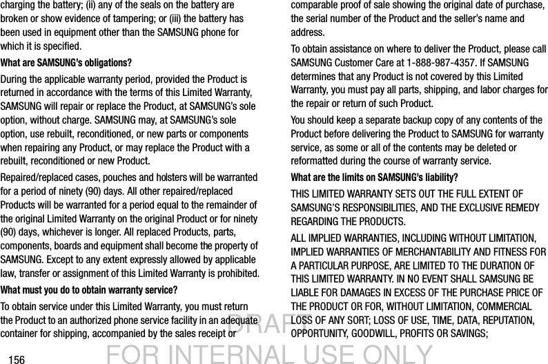 DRAFT FOR INTERNAL USE ONLY156charging the battery; (ii) any of the seals on the battery are broken or show evidence of tampering; or (iii) the battery has been used in equipment other than the SAMSUNG phone for which it is specified.What are SAMSUNG’s obligations?During the applicable warranty period, provided the Product is returned in accordance with the terms of this Limited Warranty, SAMSUNG will repair or replace the Product, at SAMSUNG’s sole option, without charge. SAMSUNG may, at SAMSUNG’s sole option, use rebuilt, reconditioned, or new parts or components when repairing any Product, or may replace the Product with a rebuilt, reconditioned or new Product. Repaired/replaced cases, pouches and holsters will be warranted for a period of ninety (90) days. All other repaired/replaced Products will be warranted for a period equal to the remainder of the original Limited Warranty on the original Product or for ninety (90) days, whichever is longer. All replaced Products, parts, components, boards and equipment shall become the property of SAMSUNG. Except to any extent expressly allowed by applicable law, transfer or assignment of this Limited Warranty is prohibited.What must you do to obtain warranty service?To obtain service under this Limited Warranty, you must return the Product to an authorized phone service facility in an adequate container for shipping, accompanied by the sales receipt or comparable proof of sale showing the original date of purchase, the serial number of the Product and the seller’s name and address. To obtain assistance on where to deliver the Product, please call SAMSUNG Customer Care at 1-888-987-4357. If SAMSUNG determines that any Product is not covered by this Limited Warranty, you must pay all parts, shipping, and labor charges for the repair or return of such Product.You should keep a separate backup copy of any contents of the Product before delivering the Product to SAMSUNG for warranty service, as some or all of the contents may be deleted or reformatted during the course of warranty service.What are the limits on SAMSUNG’s liability?THIS LIMITED WARRANTY SETS OUT THE FULL EXTENT OF SAMSUNG’S RESPONSIBILITIES, AND THE EXCLUSIVE REMEDY REGARDING THE PRODUCTS. ALL IMPLIED WARRANTIES, INCLUDING WITHOUT LIMITATION, IMPLIED WARRANTIES OF MERCHANTABILITY AND FITNESS FOR A PARTICULAR PURPOSE, ARE LIMITED TO THE DURATION OF THIS LIMITED WARRANTY. IN NO EVENT SHALL SAMSUNG BE LIABLE FOR DAMAGES IN EXCESS OF THE PURCHASE PRICE OF THE PRODUCT OR FOR, WITHOUT LIMITATION, COMMERCIAL LOSS OF ANY SORT; LOSS OF USE, TIME, DATA, REPUTATION, OPPORTUNITY, GOODWILL, PROFITS OR SAVINGS; 
