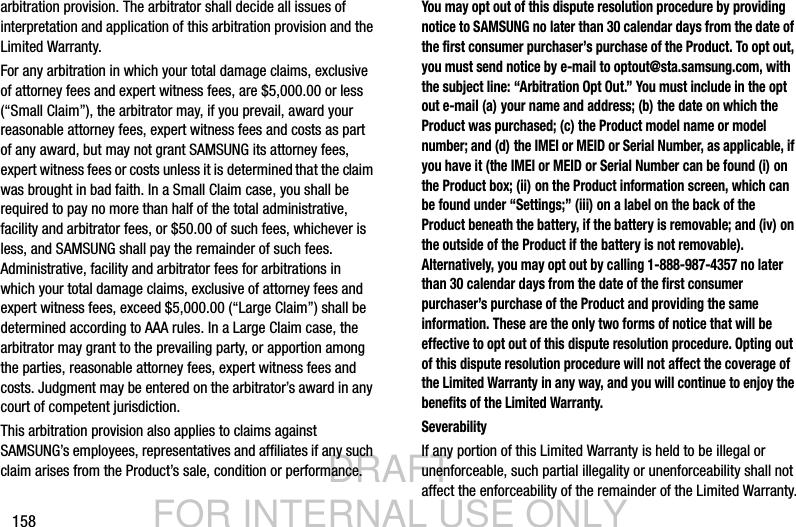 DRAFT FOR INTERNAL USE ONLY158arbitration provision. The arbitrator shall decide all issues of interpretation and application of this arbitration provision and the Limited Warranty.For any arbitration in which your total damage claims, exclusive of attorney fees and expert witness fees, are $5,000.00 or less (“Small Claim”), the arbitrator may, if you prevail, award your reasonable attorney fees, expert witness fees and costs as part of any award, but may not grant SAMSUNG its attorney fees, expert witness fees or costs unless it is determined that the claim was brought in bad faith. In a Small Claim case, you shall be required to pay no more than half of the total administrative, facility and arbitrator fees, or $50.00 of such fees, whichever is less, and SAMSUNG shall pay the remainder of such fees. Administrative, facility and arbitrator fees for arbitrations in which your total damage claims, exclusive of attorney fees and expert witness fees, exceed $5,000.00 (“Large Claim”) shall be determined according to AAA rules. In a Large Claim case, the arbitrator may grant to the prevailing party, or apportion among the parties, reasonable attorney fees, expert witness fees and costs. Judgment may be entered on the arbitrator’s award in any court of competent jurisdiction.This arbitration provision also applies to claims against SAMSUNG’s employees, representatives and affiliates if any such claim arises from the Product’s sale, condition or performance.You may opt out of this dispute resolution procedure by providing notice to SAMSUNG no later than 30 calendar days from the date of the first consumer purchaser’s purchase of the Product. To opt out, you must send notice by e-mail to optout@sta.samsung.com, with the subject line: “Arbitration Opt Out.” You must include in the opt out e-mail (a) your name and address; (b) the date on which the Product was purchased; (c) the Product model name or model number; and (d) the IMEI or MEID or Serial Number, as applicable, if you have it (the IMEI or MEID or Serial Number can be found (i) on the Product box; (ii) on the Product information screen, which can be found under “Settings;” (iii) on a label on the back of the Product beneath the battery, if the battery is removable; and (iv) on the outside of the Product if the battery is not removable). Alternatively, you may opt out by calling 1-888-987-4357 no later than 30 calendar days from the date of the first consumer purchaser’s purchase of the Product and providing the same information. These are the only two forms of notice that will be effective to opt out of this dispute resolution procedure. Opting out of this dispute resolution procedure will not affect the coverage of the Limited Warranty in any way, and you will continue to enjoy the benefits of the Limited Warranty.SeverabilityIf any portion of this Limited Warranty is held to be illegal or unenforceable, such partial illegality or unenforceability shall not affect the enforceability of the remainder of the Limited Warranty.