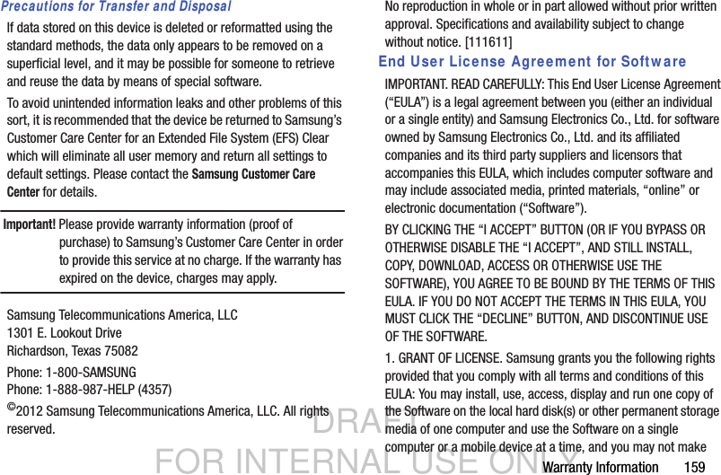 DRAFT FOR INTERNAL USE ONLYWarranty Information       159Precautions for Transfer and DisposalIf data stored on this device is deleted or reformatted using the standard methods, the data only appears to be removed on a superficial level, and it may be possible for someone to retrieve and reuse the data by means of special software.To avoid unintended information leaks and other problems of this sort, it is recommended that the device be returned to Samsung’s Customer Care Center for an Extended File System (EFS) Clear which will eliminate all user memory and return all settings to default settings. Please contact the Samsung Customer Care Center for details.Important! Please provide warranty information (proof of purchase) to Samsung’s Customer Care Center in order to provide this service at no charge. If the warranty has expired on the device, charges may apply.Samsung Telecommunications America, LLC1301 E. Lookout DriveRichardson, Texas 75082Phone: 1-800-SAMSUNGPhone: 1-888-987-HELP (4357)©2012 Samsung Telecommunications America, LLC. All rights reserved.No reproduction in whole or in part allowed without prior written approval. Specifications and availability subject to change without notice. [111611]End User License Agreement for SoftwareIMPORTANT. READ CAREFULLY: This End User License Agreement (“EULA”) is a legal agreement between you (either an individual or a single entity) and Samsung Electronics Co., Ltd. for software owned by Samsung Electronics Co., Ltd. and its affiliated companies and its third party suppliers and licensors that accompanies this EULA, which includes computer software and may include associated media, printed materials, “online” or electronic documentation (“Software”). BY CLICKING THE “I ACCEPT” BUTTON (OR IF YOU BYPASS OR OTHERWISE DISABLE THE “I ACCEPT”, AND STILL INSTALL, COPY, DOWNLOAD, ACCESS OR OTHERWISE USE THE SOFTWARE), YOU AGREE TO BE BOUND BY THE TERMS OF THIS EULA. IF YOU DO NOT ACCEPT THE TERMS IN THIS EULA, YOU MUST CLICK THE “DECLINE” BUTTON, AND DISCONTINUE USE OF THE SOFTWARE.1. GRANT OF LICENSE. Samsung grants you the following rights provided that you comply with all terms and conditions of this EULA: You may install, use, access, display and run one copy of the Software on the local hard disk(s) or other permanent storage media of one computer and use the Software on a single computer or a mobile device at a time, and you may not make 