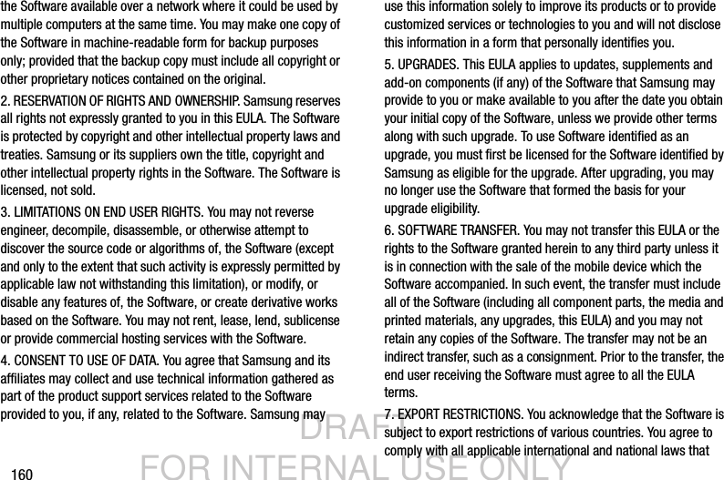 DRAFT FOR INTERNAL USE ONLY160the Software available over a network where it could be used by multiple computers at the same time. You may make one copy of the Software in machine-readable form for backup purposes only; provided that the backup copy must include all copyright or other proprietary notices contained on the original.2. RESERVATION OF RIGHTS AND OWNERSHIP. Samsung reserves all rights not expressly granted to you in this EULA. The Software is protected by copyright and other intellectual property laws and treaties. Samsung or its suppliers own the title, copyright and other intellectual property rights in the Software. The Software is licensed, not sold.3. LIMITATIONS ON END USER RIGHTS. You may not reverse engineer, decompile, disassemble, or otherwise attempt to discover the source code or algorithms of, the Software (except and only to the extent that such activity is expressly permitted by applicable law not withstanding this limitation), or modify, or disable any features of, the Software, or create derivative works based on the Software. You may not rent, lease, lend, sublicense or provide commercial hosting services with the Software.4. CONSENT TO USE OF DATA. You agree that Samsung and its affiliates may collect and use technical information gathered as part of the product support services related to the Software provided to you, if any, related to the Software. Samsung may use this information solely to improve its products or to provide customized services or technologies to you and will not disclose this information in a form that personally identifies you.5. UPGRADES. This EULA applies to updates, supplements and add-on components (if any) of the Software that Samsung may provide to you or make available to you after the date you obtain your initial copy of the Software, unless we provide other terms along with such upgrade. To use Software identified as an upgrade, you must first be licensed for the Software identified by Samsung as eligible for the upgrade. After upgrading, you may no longer use the Software that formed the basis for your upgrade eligibility.6. SOFTWARE TRANSFER. You may not transfer this EULA or the rights to the Software granted herein to any third party unless it is in connection with the sale of the mobile device which the Software accompanied. In such event, the transfer must include all of the Software (including all component parts, the media and printed materials, any upgrades, this EULA) and you may not retain any copies of the Software. The transfer may not be an indirect transfer, such as a consignment. Prior to the transfer, the end user receiving the Software must agree to all the EULA terms.7. EXPORT RESTRICTIONS. You acknowledge that the Software is subject to export restrictions of various countries. You agree to comply with all applicable international and national laws that 
