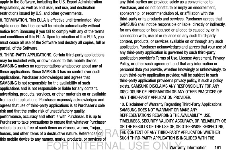 DRAFT FOR INTERNAL USE ONLYWarranty Information       161apply to the Software, including the U.S. Export Administration Regulations, as well as end user, end use, and destination restrictions issued by U.S. and other governments.8. TERMINATION. This EULA is effective until terminated. Your rights under this License will terminate automatically without notice from Samsung if you fail to comply with any of the terms and conditions of this EULA. Upon termination of this EULA, you must cease all use of the Software and destroy all copies, full or partial, of the Software.9. THIRD-PARTY APPLICATIONS. Certain third-party applications may be included with, or downloaded to this mobile device. SAMSUNG makes no representations whatsoever about any of these applications. Since SAMSUNG has no control over such applications, Purchaser acknowledges and agrees that SAMSUNG is not responsible for the availability of such applications and is not responsible or liable for any content, advertising, products, services, or other materials on or available from such applications. Purchaser expressly acknowledges and agrees that use of third-party applications is at Purchaser’s sole risk and that the entire risk of unsatisfactory quality, performance, accuracy and effort is with Purchaser. It is up to Purchaser to take precautions to ensure that whatever Purchaser selects to use is free of such items as viruses, worms, Trojan horses, and other items of a destructive nature. References on this mobile device to any names, marks, products, or services of any third-parties are provided solely as a convenience to Purchaser, and do not constitute or imply an endorsement, sponsorship, or recommendation of, or affiliation with the third-party or its products and services. Purchaser agrees that SAMSUNG shall not be responsible or liable, directly or indirectly, for any damage or loss caused or alleged to caused by, or in connection with, use of or reliance on any such third-party content, products, or services available on or through any such application. Purchaser acknowledges and agrees that your use of any third-party application is governed by such third-party application provider’s Terms of Use, License Agreement, Privacy Policy, or other such agreement and that any information or personal data you provide, whether knowingly or unknowingly, to such third-party application provider, will be subject to such third-party application provider’s privacy policy, if such a policy exists. SAMSUNG DISCLAIMS ANY RESPONSIBILITY FOR ANY DISCLOSURE OF INFORMATION OR ANY OTHER PRACTICES OF ANY THIRD-PARTY APPLICATION PROVIDER.10. Disclaimer of Warranty Regarding Third-Party Applications. SAMSUNG DOES NOT WARRANT OR MAKE ANY REPRESENTATIONS REGARDING THE AVAILABILITY, USE, TIMELINESS, SECURITY, VALIDITY, ACCURACY, OR RELIABILITY OF, OR THE RESULTS OF THE USE OF, OR OTHERWISE RESPECTING, THE CONTENT OF ANY THIRD-PARTY APPLICATION WHETHER SUCH THIRD-PARTY APPLICATION IS INCLUDED WITH THE 
