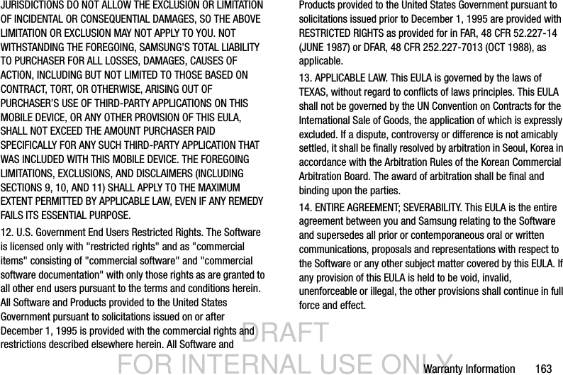 DRAFT FOR INTERNAL USE ONLYWarranty Information       163JURISDICTIONS DO NOT ALLOW THE EXCLUSION OR LIMITATION OF INCIDENTAL OR CONSEQUENTIAL DAMAGES, SO THE ABOVE LIMITATION OR EXCLUSION MAY NOT APPLY TO YOU. NOT WITHSTANDING THE FOREGOING, SAMSUNG’S TOTAL LIABILITY TO PURCHASER FOR ALL LOSSES, DAMAGES, CAUSES OF ACTION, INCLUDING BUT NOT LIMITED TO THOSE BASED ON CONTRACT, TORT, OR OTHERWISE, ARISING OUT OF PURCHASER’S USE OF THIRD-PARTY APPLICATIONS ON THIS MOBILE DEVICE, OR ANY OTHER PROVISION OF THIS EULA, SHALL NOT EXCEED THE AMOUNT PURCHASER PAID SPECIFICALLY FOR ANY SUCH THIRD-PARTY APPLICATION THAT WAS INCLUDED WITH THIS MOBILE DEVICE. THE FOREGOING LIMITATIONS, EXCLUSIONS, AND DISCLAIMERS (INCLUDING SECTIONS 9, 10, AND 11) SHALL APPLY TO THE MAXIMUM EXTENT PERMITTED BY APPLICABLE LAW, EVEN IF ANY REMEDY FAILS ITS ESSENTIAL PURPOSE.12. U.S. Government End Users Restricted Rights. The Software is licensed only with &quot;restricted rights&quot; and as &quot;commercial items&quot; consisting of &quot;commercial software&quot; and &quot;commercial software documentation&quot; with only those rights as are granted to all other end users pursuant to the terms and conditions herein. All Software and Products provided to the United States Government pursuant to solicitations issued on or after December 1, 1995 is provided with the commercial rights and restrictions described elsewhere herein. All Software and Products provided to the United States Government pursuant to solicitations issued prior to December 1, 1995 are provided with RESTRICTED RIGHTS as provided for in FAR, 48 CFR 52.227-14 (JUNE 1987) or DFAR, 48 CFR 252.227-7013 (OCT 1988), as applicable.13. APPLICABLE LAW. This EULA is governed by the laws of TEXAS, without regard to conflicts of laws principles. This EULA shall not be governed by the UN Convention on Contracts for the International Sale of Goods, the application of which is expressly excluded. If a dispute, controversy or difference is not amicably settled, it shall be finally resolved by arbitration in Seoul, Korea in accordance with the Arbitration Rules of the Korean Commercial Arbitration Board. The award of arbitration shall be final and binding upon the parties.14. ENTIRE AGREEMENT; SEVERABILITY. This EULA is the entire agreement between you and Samsung relating to the Software and supersedes all prior or contemporaneous oral or written communications, proposals and representations with respect to the Software or any other subject matter covered by this EULA. If any provision of this EULA is held to be void, invalid, unenforceable or illegal, the other provisions shall continue in full force and effect. 