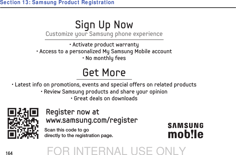DRAFT FOR INTERNAL USE ONLY164Section 13: Samsung Product RegistrationRegister now atwww.samsung.com/registerGet More• Latest info on promotions, events and special offers on related products• Review Samsung products and share your opinion• Great deals on downloadsSign Up NowCustomize your Samsung phone experience• Activate product warranty• Access to a personalized My Samsung Mobile account• No monthly feesScan this code to godirectly to the registration page.