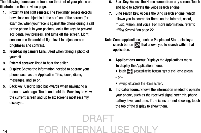 DRAFT FOR INTERNAL USE ONLY14The following items can be found on the front of your phone as illustrated on the previous page.1.Proximity and light sensors: The Proximity sensor detects how close an object is to the surface of the screen (for example, when your face is against the phone during a call or the phone is in your pocket), locks the keys to prevent accidental key presses, and turns off the screen. Light sensors use the ambient light level to adjust screen brightness and contrast.2.Front-facing camera Lens: Used when taking a photo of yourself.3.External speaker: Used to hear the caller.4.Display: Shows the information needed to operate your phone, such as the Application Tiles, icons, dialer, messages, and so on.5.Back key: Used to step backwards when navigating a menu or web page. Touch and hold the Back key to view the current screen and up to six screens most recently displayed.6.Start Key: Access the Home screen from any screen. Touch and hold to activate the voice search engine.7.Bing search key: Access the Bing search engine, which allows you to search for items on the internet, scout, music, vision, and voice. For more information, refer to “Bing Search” on page 22.Note: Some applications, such as People and Store, display a search button   that allows you to search within that application.8. Applications menu: Displays the Applications menu. To display the Application menu:•Tou ch  (located at the bottom right of the Home screen).  – or – •Sweep left across the Home screen.9. Indicator icons: Shows the information needed to operate your phone, such as the received signal strength, phone battery level, and time. If the icons are not showing, touch the top of the display to show them.