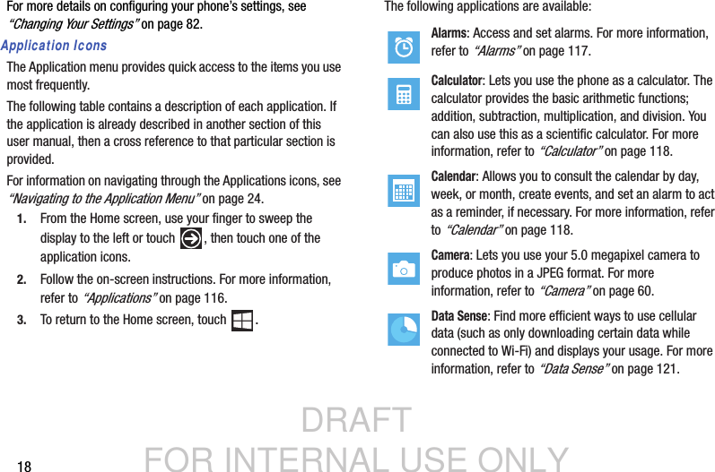 DRAFT FOR INTERNAL USE ONLY18For more details on configuring your phone’s settings, see “Changing Your Settings” on page 82.Application IconsThe Application menu provides quick access to the items you use most frequently.The following table contains a description of each application. If the application is already described in another section of this user manual, then a cross reference to that particular section is provided.For information on navigating through the Applications icons, see “Navigating to the Application Menu” on page 24.1. From the Home screen, use your finger to sweep the display to the left or touch  , then touch one of the application icons.2. Follow the on-screen instructions. For more information, refer to “Applications” on page 116.3. To return to the Home screen, touch  .The following applications are available:Alarms: Access and set alarms. For more information, refer to “Alarms” on page 117.Calculator: Lets you use the phone as a calculator. The calculator provides the basic arithmetic functions; addition, subtraction, multiplication, and division. You can also use this as a scientific calculator. For more information, refer to “Calculator” on page 118.Calendar: Allows you to consult the calendar by day, week, or month, create events, and set an alarm to act as a reminder, if necessary. For more information, refer to “Calendar” on page 118.Camera: Lets you use your 5.0 megapixel camera to produce photos in a JPEG format. For more information, refer to “Camera” on page 60.Data Sense: Find more efficient ways to use cellular data (such as only downloading certain data while connected to Wi-Fi) and displays your usage. For more information, refer to “Data Sense” on page 121.