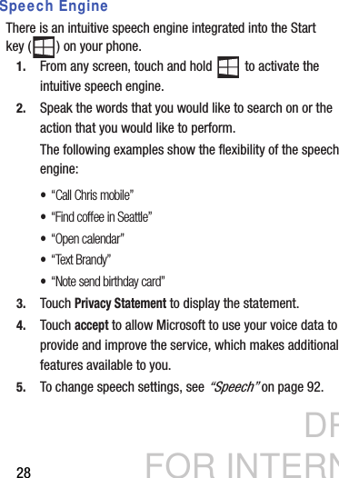 DRAFT FOR INTERNAL USE ONLY28Speech EngineThere is an intuitive speech engine integrated into the Start key ( ) on your phone.1. From any screen, touch and hold   to activate the intuitive speech engine.2. Speak the words that you would like to search on or the action that you would like to perform.The following examples show the flexibility of the speech engine:•“Call Chris mobile”•“Find coffee in Seattle”•“Open calendar”•“Text Brandy”•“Note send birthday card”3. Touch Privacy Statement to display the statement.4. Touch accept to allow Microsoft to use your voice data to provide and improve the service, which makes additional features available to you.5. To change speech settings, see “Speech” on page 92.