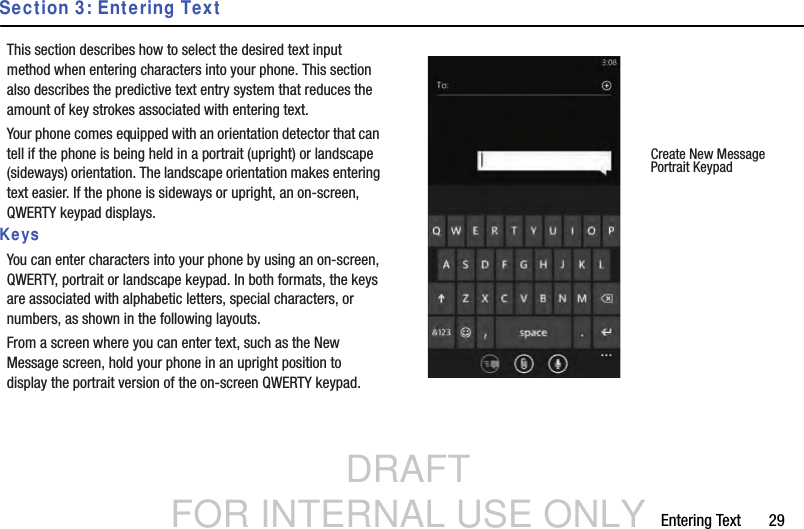 DRAFT FOR INTERNAL USE ONLYEntering Text       29Section 3: Entering TextThis section describes how to select the desired text input method when entering characters into your phone. This section also describes the predictive text entry system that reduces the amount of key strokes associated with entering text.Your phone comes equipped with an orientation detector that can tell if the phone is being held in a portrait (upright) or landscape (sideways) orientation. The landscape orientation makes entering text easier. If the phone is sideways or upright, an on-screen, QWERTY keypad displays.KeysYou can enter characters into your phone by using an on-screen, QWERTY, portrait or landscape keypad. In both formats, the keys are associated with alphabetic letters, special characters, or numbers, as shown in the following layouts.From a screen where you can enter text, such as the New Message screen, hold your phone in an upright position to display the portrait version of the on-screen QWERTY keypad.Create New MessagePortrait Keypad