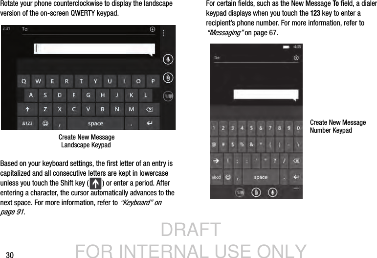 DRAFT FOR INTERNAL USE ONLY30Rotate your phone counterclockwise to display the landscape version of the on-screen QWERTY keypad.Based on your keyboard settings, the first letter of an entry is capitalized and all consecutive letters are kept in lowercase unless you touch the Shift key ( ) or enter a period. After entering a character, the cursor automatically advances to the next space. For more information, refer to “Keyboard” on page 91.For certain fields, such as the New Message To field, a dialer keypad displays when you touch the 123 key to enter a recipient’s phone number. For more information, refer to “Messaging” on page 67.Create New MessageLandscape KeypadCreate New MessageNumber Keypad
