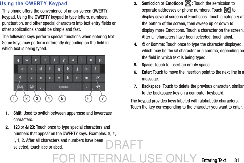 DRAFT FOR INTERNAL USE ONLYEntering Text       31Using the QWERTY KeypadThis phone offers the convenience of an on-screen QWERTY keypad. Using the QWERTY keypad to type letters, numbers, punctuation, and other special characters into text entry fields or other applications should be simple and fast.The following keys perform special functions when entering text. Some keys may perform differently depending on the field in which text is being typed.1.Shift: Used to switch between uppercase and lowercase characters.2.123 or &amp;123: Touch once to type special characters and numbers that appear on the QWERTY keys. Examples: $, #, !, 1, 2. After all characters and numbers have been selected, touch abc or abcd.3.Semicolon or Emoticon  : Touch the semicolon to separate addresses or phone numbers. Touch   to display several screens of Emoticons. Touch a category at the bottom of the screen, then sweep up or down to display more Emoticons. Touch a character on the screen. After all characters have been selected, touch abcd.4.@ or Comma: Touch once to type the character displayed, which may be the @ character or a comma, depending on the field in which text is being typed.5.Space: Touch to insert an empty space.6.Enter: Touch to move the insertion point to the next line in a message.7.Backspace: Touch to delete the previous character, similar to the backspace key on a computer keyboard.The keypad provides keys labeled with alphabetic characters. Touch the key corresponding to the character you want to enter.3214 5 6 7
