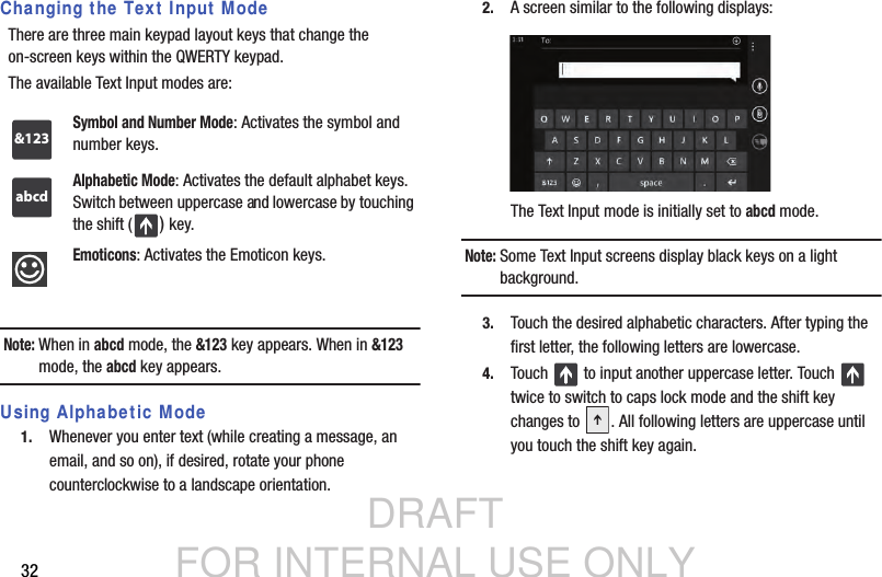 DRAFT FOR INTERNAL USE ONLY32Changing the Text Input ModeThere are three main keypad layout keys that change the on-screen keys within the QWERTY keypad.The available Text Input modes are:Note: When in abcd mode, the &amp;123 key appears. When in &amp;123 mode, the abcd key appears.Using Alphabetic Mode1. Whenever you enter text (while creating a message, an email, and so on), if desired, rotate your phone counterclockwise to a landscape orientation.2. A screen similar to the following displays:The Text Input mode is initially set to abcd mode.Note: Some Text Input screens display black keys on a light background.3. Touch the desired alphabetic characters. After typing the first letter, the following letters are lowercase.4. Touch   to input another uppercase letter. Touch   twice to switch to caps lock mode and the shift key changes to  . All following letters are uppercase until you touch the shift key again.Symbol and Number Mode: Activates the symbol and number keys.Alphabetic Mode: Activates the default alphabet keys. Switch between uppercase and lowercase by touching the shift ( ) key.Emoticons: Activates the Emoticon keys. &amp;123abcd