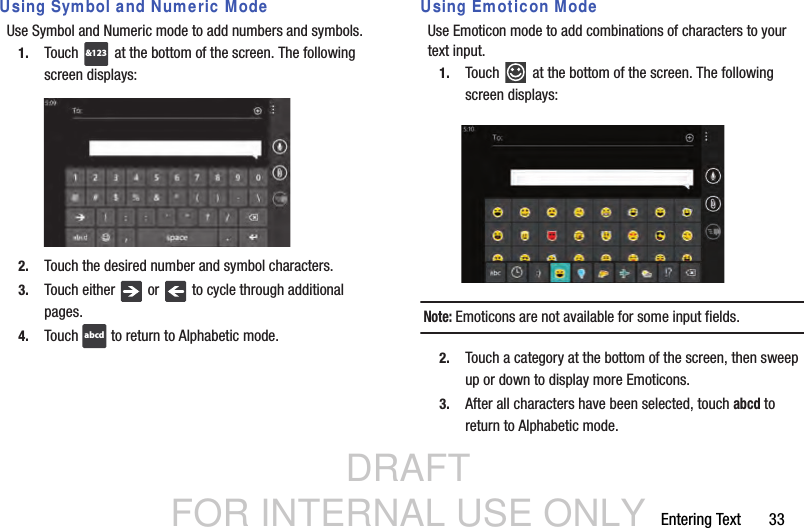 DRAFT FOR INTERNAL USE ONLYEntering Text       33Using Symbol and Numeric ModeUse Symbol and Numeric mode to add numbers and symbols.1. Touch   at the bottom of the screen. The following screen displays:2. Touch the desired number and symbol characters.3. Touch either   or   to cycle through additional pages.4. Touch   to return to Alphabetic mode.Using Emoticon ModeUse Emoticon mode to add combinations of characters to your text input.1. Touch   at the bottom of the screen. The following screen displays:Note: Emoticons are not available for some input fields.2. Touch a category at the bottom of the screen, then sweep up or down to display more Emoticons.3. After all characters have been selected, touch abcd to return to Alphabetic mode.&amp;123abcd