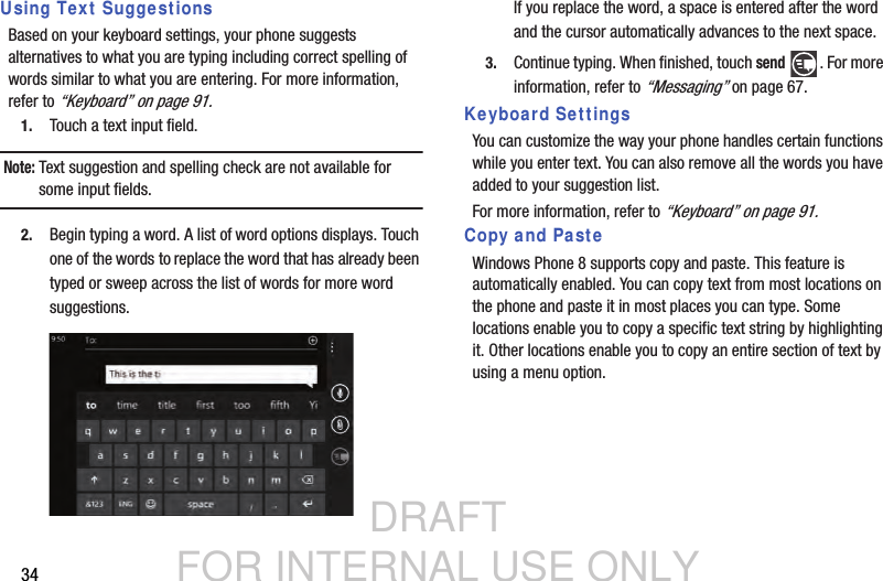 DRAFT FOR INTERNAL USE ONLY34Using Text SuggestionsBased on your keyboard settings, your phone suggests alternatives to what you are typing including correct spelling of words similar to what you are entering. For more information, refer to “Keyboard” on page 91.1. Touch a text input field.Note: Text suggestion and spelling check are not available for some input fields.2. Begin typing a word. A list of word options displays. Touch one of the words to replace the word that has already been typed or sweep across the list of words for more word suggestions.If you replace the word, a space is entered after the word and the cursor automatically advances to the next space.3. Continue typing. When finished, touch send . For more information, refer to “Messaging” on page 67.Keyboard SettingsYou can customize the way your phone handles certain functions while you enter text. You can also remove all the words you have added to your suggestion list.For more information, refer to “Keyboard” on page 91.Copy and PasteWindows Phone 8 supports copy and paste. This feature is automatically enabled. You can copy text from most locations on the phone and paste it in most places you can type. Some locations enable you to copy a specific text string by highlighting it. Other locations enable you to copy an entire section of text by using a menu option.