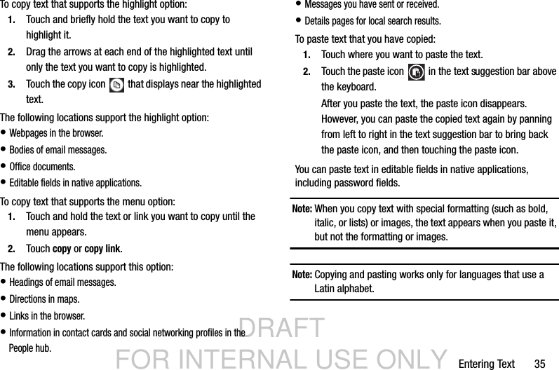 DRAFT FOR INTERNAL USE ONLYEntering Text       35To copy text that supports the highlight option:1. Touch and briefly hold the text you want to copy to highlight it.2. Drag the arrows at each end of the highlighted text until only the text you want to copy is highlighted.3. Touch the copy icon   that displays near the highlighted text.The following locations support the highlight option:• Webpages in the browser.• Bodies of email messages.• Office documents.• Editable fields in native applications.To copy text that supports the menu option:1. Touch and hold the text or link you want to copy until the menu appears.2. Touch copy or copy link.The following locations support this option:• Headings of email messages.• Directions in maps.• Links in the browser.• Information in contact cards and social networking profiles in the People hub.• Messages you have sent or received.• Details pages for local search results.To paste text that you have copied:1. Touch where you want to paste the text.2. Touch the paste icon   in the text suggestion bar above the keyboard.After you paste the text, the paste icon disappears. However, you can paste the copied text again by panning from left to right in the text suggestion bar to bring back the paste icon, and then touching the paste icon.You can paste text in editable fields in native applications, including password fields.Note: When you copy text with special formatting (such as bold, italic, or lists) or images, the text appears when you paste it, but not the formatting or images.Note: Copying and pasting works only for languages that use a Latin alphabet.