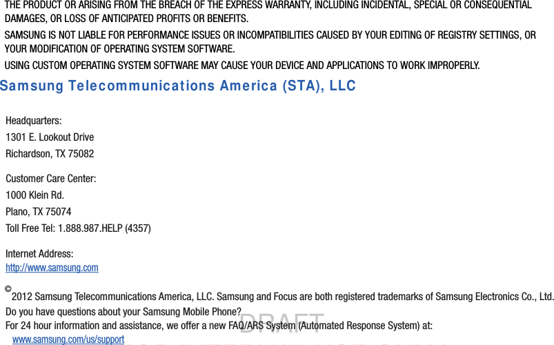 DRAFT FOR INTERNAL USE ONLYTHE PRODUCT OR ARISING FROM THE BREACH OF THE EXPRESS WARRANTY, INCLUDING INCIDENTAL, SPECIAL OR CONSEQUENTIAL DAMAGES, OR LOSS OF ANTICIPATED PROFITS OR BENEFITS.SAMSUNG IS NOT LIABLE FOR PERFORMANCE ISSUES OR INCOMPATIBILITIES CAUSED BY YOUR EDITING OF REGISTRY SETTINGS, OR YOUR MODIFICATION OF OPERATING SYSTEM SOFTWARE. USING CUSTOM OPERATING SYSTEM SOFTWARE MAY CAUSE YOUR DEVICE AND APPLICATIONS TO WORK IMPROPERLY.Samsung Telecommunications America (STA), LLC©2012 Samsung Telecommunications America, LLC. Samsung and Focus are both registered trademarks of Samsung Electronics Co., Ltd.Do you have questions about your Samsung Mobile Phone? For 24 hour information and assistance, we offer a new FAQ/ARS System (Automated Response System) at:www.samsung.com/us/supportHeadquarters:1301 E. Lookout DriveRichardson, TX 75082Customer Care Center:1000 Klein Rd.Plano, TX 75074Toll Free Tel: 1.888.987.HELP (4357)Internet Address: http://www.samsung.com