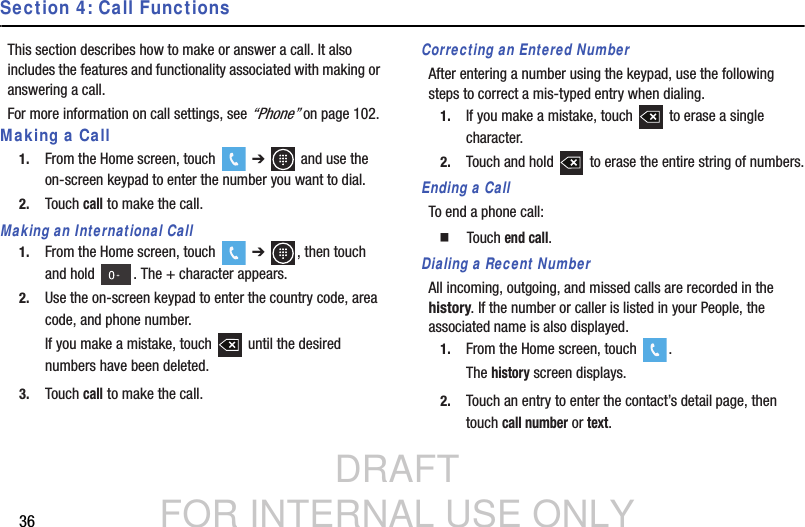 DRAFT FOR INTERNAL USE ONLY36Section 4: Call FunctionsThis section describes how to make or answer a call. It also includes the features and functionality associated with making or answering a call.For more information on call settings, see “Phone” on page 102.Making a Call1. From the Home screen, touch   ➔   and use the on-screen keypad to enter the number you want to dial.2. Touch call to make the call.Making an International Call1. From the Home screen, touch   ➔  , then touch and hold  . The + character appears.2. Use the on-screen keypad to enter the country code, area code, and phone number.If you make a mistake, touch   until the desired numbers have been deleted.3. Touch call to make the call.Correcting an Entered NumberAfter entering a number using the keypad, use the following steps to correct a mis-typed entry when dialing.1. If you make a mistake, touch   to erase a single character.2. Touch and hold   to erase the entire string of numbers.Ending a CallTo end a phone call:  Touch end call.Dialing a Recent NumberAll incoming, outgoing, and missed calls are recorded in the history. If the number or caller is listed in your People, the associated name is also displayed.1. From the Home screen, touch  .The history screen displays.2. Touch an entry to enter the contact’s detail page, then touch call number or text.