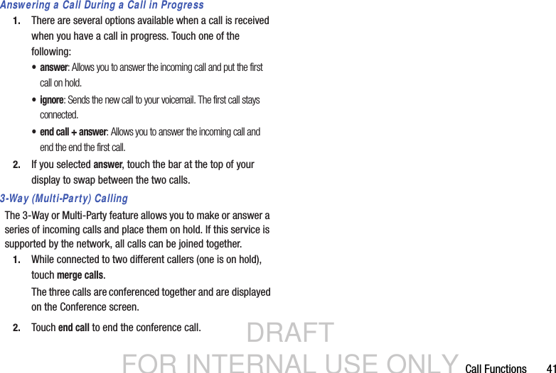 DRAFT FOR INTERNAL USE ONLYCall Functions       41Answering a Call During a Call in Progress1. There are several options available when a call is received when you have a call in progress. Touch one of the following:•answer: Allows you to answer the incoming call and put the first call on hold.• ignore: Sends the new call to your voicemail. The first call stays connected.• end call + answer: Allows you to answer the incoming call and end the end the first call.2. If you selected answer, touch the bar at the top of your display to swap between the two calls.3-Way (Multi-Party) CallingThe 3-Way or Multi-Party feature allows you to make or answer a series of incoming calls and place them on hold. If this service is supported by the network, all calls can be joined together.1. While connected to two different callers (one is on hold), touch merge calls.The three calls are conferenced together and are displayed on the Conference screen.2. Touch end call to end the conference call.