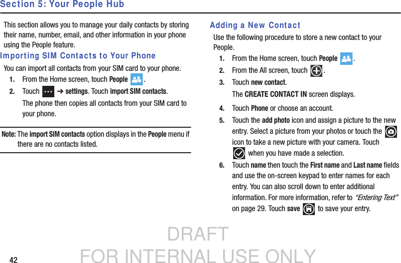 DRAFT FOR INTERNAL USE ONLY42Section 5: Your People HubThis section allows you to manage your daily contacts by storing their name, number, email, and other information in your phone using the People feature.Importing SIM Contacts to Your PhoneYou can import all contacts from your SIM card to your phone.1. From the Home screen, touch People .2. Touch  ➔ settings. Touch import SIM contacts.The phone then copies all contacts from your SIM card to your phone.Note: The import SIM contacts option displays in the People menu if there are no contacts listed.Adding a New ContactUse the following procedure to store a new contact to your People.1. From the Home screen, touch People .2. From the All screen, touch  .3. Touch new contact.The CREATE CONTACT IN screen displays.4. Touch Phone or choose an account.5. Touch the add photo icon and assign a picture to the new entry. Select a picture from your photos or touch the   icon to take a new picture with your camera. Touch when you have made a selection.6. Touch name then touch the First name and Last name fields and use the on-screen keypad to enter names for each entry. You can also scroll down to enter additional information. For more information, refer to “Entering Text”  on page 29. Touch save   to save your entry.