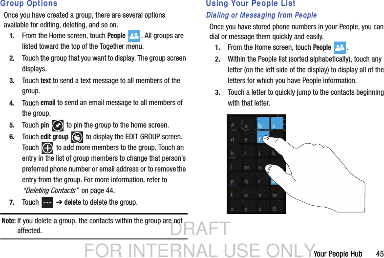 DRAFT FOR INTERNAL USE ONLYYour People Hub       45Group OptionsOnce you have created a group, there are several options available for editing, deleting, and so on.1. From the Home screen, touch People . All groups are listed toward the top of the Together menu.2. Touch the group that you want to display. The group screen displays.3. Touch text to send a text message to all members of the group.4. Touch email to send an email message to all members of the group.5. Touch pin   to pin the group to the home screen.6. Touch edit group  to display the EDIT GROUP screen. Touch   to add more members to the group. Touch an entry in the list of group members to change that person’s preferred phone number or email address or to remove the entry from the group. For more information, refer to “Deleting Contacts”  on page 44.7. Touch  ➔ delete to delete the group.Note: If you delete a group, the contacts within the group are not affected.Using Your People ListDialing or Messaging from PeopleOnce you have stored phone numbers in your People, you can dial or message them quickly and easily.1. From the Home screen, touch People .2. Within the People list (sorted alphabetically), touch any letter (on the left side of the display) to display all of the letters for which you have People information.3. Touch a letter to quickly jump to the contacts beginning with that letter.