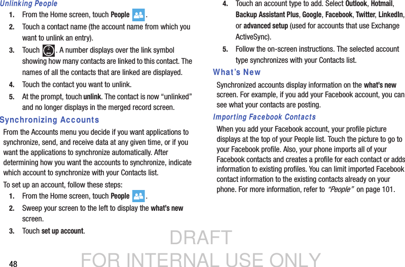 DRAFT FOR INTERNAL USE ONLY48Unlinking People1. From the Home screen, touch People .2. Touch a contact name (the account name from which you want to unlink an entry).3. Touch  . A number displays over the link symbol showing how many contacts are linked to this contact. The names of all the contacts that are linked are displayed.4. Touch the contact you want to unlink.5. At the prompt, touch unlink. The contact is now “unlinked” and no longer displays in the merged record screen.Synchronizing AccountsFrom the Accounts menu you decide if you want applications to synchronize, send, and receive data at any given time, or if you want the applications to synchronize automatically. After determining how you want the accounts to synchronize, indicate which account to synchronize with your Contacts list.To set up an account, follow these steps:1. From the Home screen, touch People .2. Sweep your screen to the left to display the what’s new screen.3. Touch set up account.4. Touch an account type to add. Select Outlook, Hotmail, Backup Assistant Plus, Google, Facebook, Twitter, LinkedIn, or advanced setup (used for accounts that use Exchange ActiveSync).5. Follow the on-screen instructions. The selected account type synchronizes with your Contacts list.What’s NewSynchronized accounts display information on the what’s new screen. For example, if you add your Facebook account, you can see what your contacts are posting.Importing Facebook ContactsWhen you add your Facebook account, your profile picture displays at the top of your People list. Touch the picture to go to your Facebook profile. Also, your phone imports all of your Facebook contacts and creates a profile for each contact or adds information to existing profiles. You can limit imported Facebook contact information to the existing contacts already on your phone. For more information, refer to “People”  on page 101.2