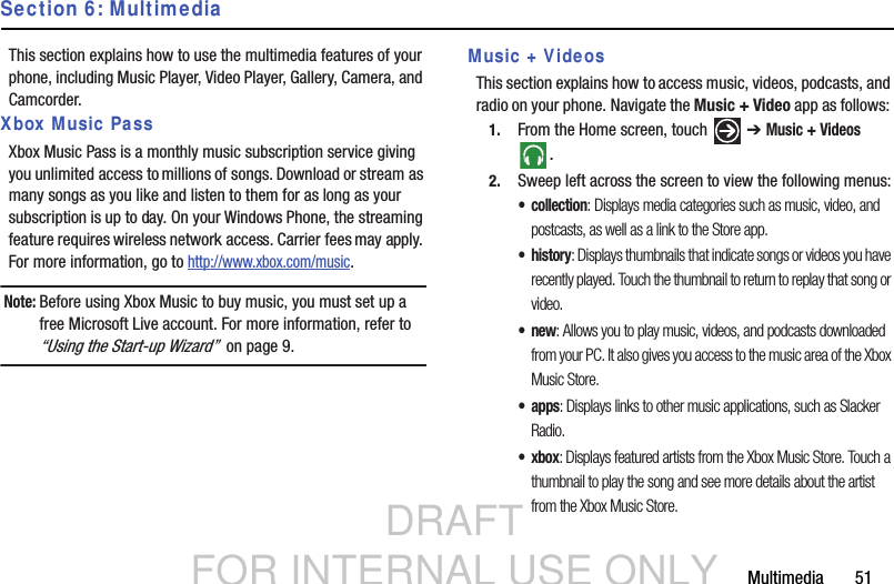 DRAFT FOR INTERNAL USE ONLYMultimedia       51Section 6: MultimediaThis section explains how to use the multimedia features of your phone, including Music Player, Video Player, Gallery, Camera, and Camcorder.Xbox Music PassXbox Music Pass is a monthly music subscription service giving you unlimited access to millions of songs. Download or stream as many songs as you like and listen to them for as long as your subscription is up to day. On your Windows Phone, the streaming feature requires wireless network access. Carrier fees may apply. For more information, go to http://www.xbox.com/music.Note: Before using Xbox Music to buy music, you must set up a free Microsoft Live account. For more information, refer to “Using the Start-up Wizard”  on page 9.Music + VideosThis section explains how to access music, videos, podcasts, and radio on your phone. Navigate the Music + Video app as follows: 1. From the Home screen, touch   ➔ Music + Videos .2. Sweep left across the screen to view the following menus:• collection: Displays media categories such as music, video, and postcasts, as well as a link to the Store app. •history: Displays thumbnails that indicate songs or videos you have recently played. Touch the thumbnail to return to replay that song or video.•new: Allows you to play music, videos, and podcasts downloaded from your PC. It also gives you access to the music area of the Xbox Music Store.• apps: Displays links to other music applications, such as Slacker Radio.•xbox: Displays featured artists from the Xbox Music Store. Touch a thumbnail to play the song and see more details about the artist from the Xbox Music Store.